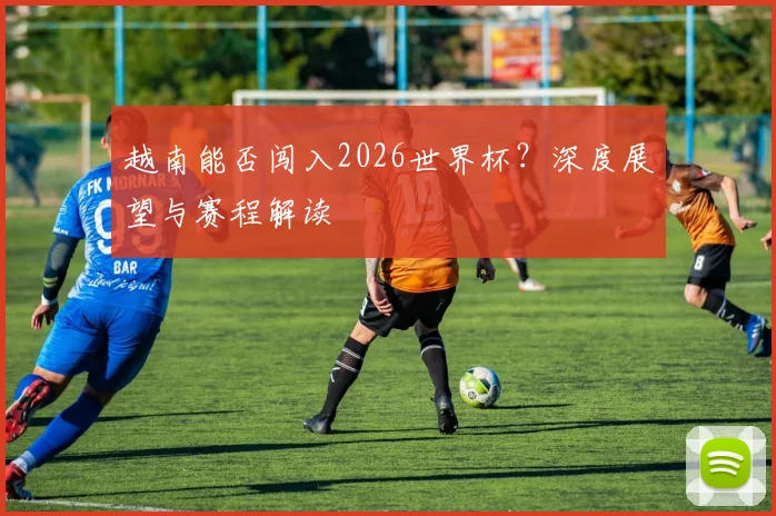 越南能否闯入2026世界杯？深度展望与赛程解读