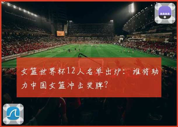 女篮世界杯12人名单出炉：谁将助力中国女篮冲击奖牌？