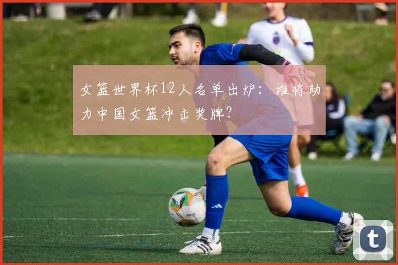 女篮世界杯12人名单出炉：谁将助力中国女篮冲击奖牌？